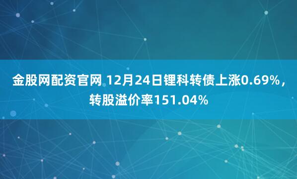 金股网配资官网 12月24日锂科转债上涨0.69%，转股溢价率151.04%