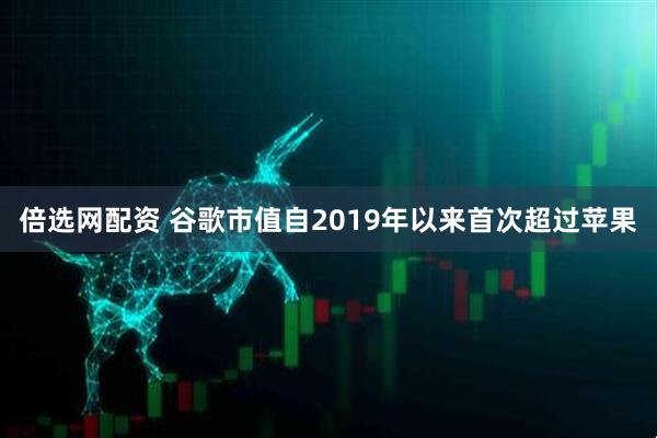 倍选网配资 谷歌市值自2019年以来首次超过苹果