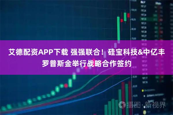 艾德配资APP下载 强强联合！硅宝科技&中亿丰罗普斯金举行战略合作签约
