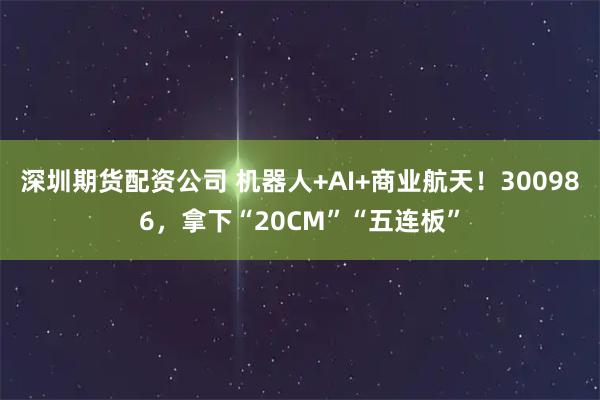 深圳期货配资公司 机器人+AI+商业航天！300986，拿下“20CM”“五连板”