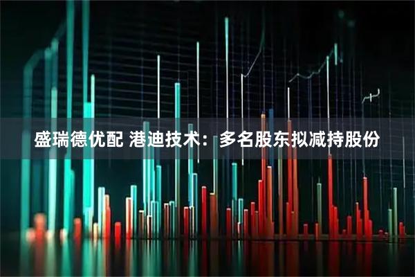 盛瑞德优配 港迪技术：多名股东拟减持股份